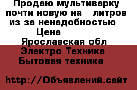 Продаю мультиварку почти новую на 5 литров,из-за ненадобностью › Цена ­ 1 500 - Ярославская обл. Электро-Техника » Бытовая техника   
